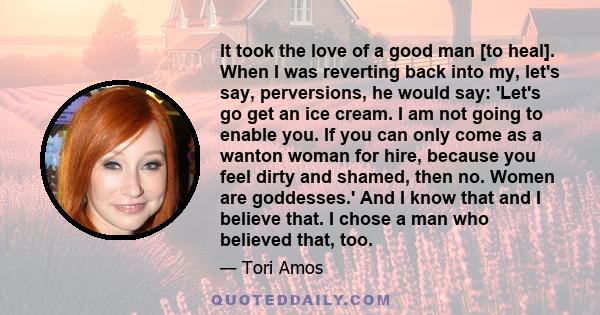 It took the love of a good man [to heal]. When I was reverting back into my, let's say, perversions, he would say: 'Let's go get an ice cream. I am not going to enable you. If you can only come as a wanton woman for