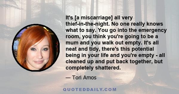 It's [a miscarriage] all very thief-in-the-night. No one really knows what to say. You go into the emergency room, you think you're going to be a mum and you walk out empty. It's all neat and tidy, there's this