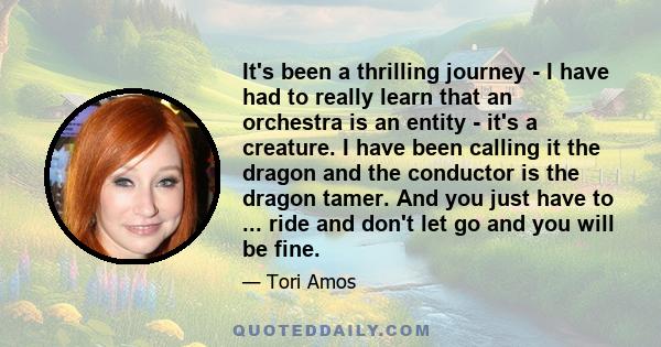 It's been a thrilling journey - I have had to really learn that an orchestra is an entity - it's a creature. I have been calling it the dragon and the conductor is the dragon tamer. And you just have to ... ride and