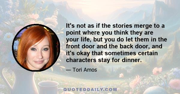 It's not as if the stories merge to a point where you think they are your life, but you do let them in the front door and the back door, and it's okay that sometimes certain characters stay for dinner.