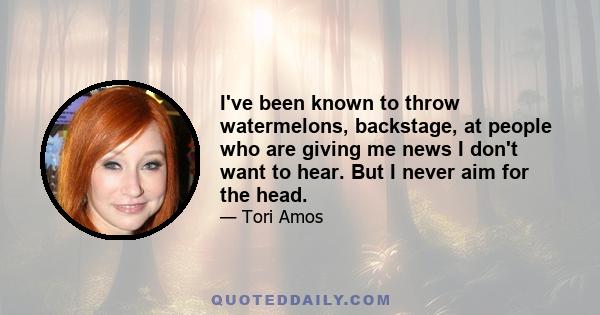 I've been known to throw watermelons, backstage, at people who are giving me news I don't want to hear. But I never aim for the head.