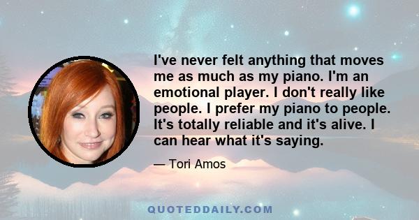 I've never felt anything that moves me as much as my piano. I'm an emotional player. I don't really like people. I prefer my piano to people. It's totally reliable and it's alive. I can hear what it's saying.