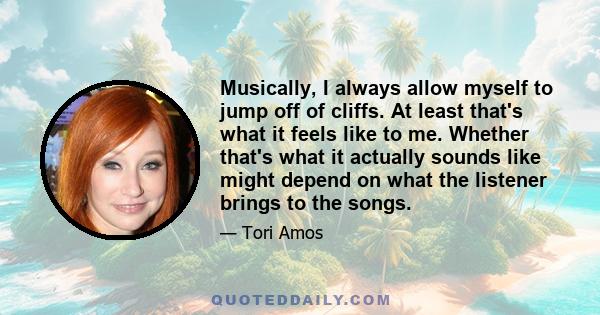 Musically, I always allow myself to jump off of cliffs. At least that's what it feels like to me. Whether that's what it actually sounds like might depend on what the listener brings to the songs.