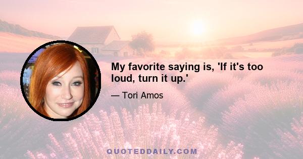 My favorite saying is, 'If it's too loud, turn it up.'