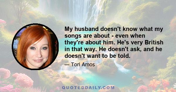 My husband doesn't know what my songs are about - even when they're about him. He's very British in that way. He doesn't ask, and he doesn't want to be told.