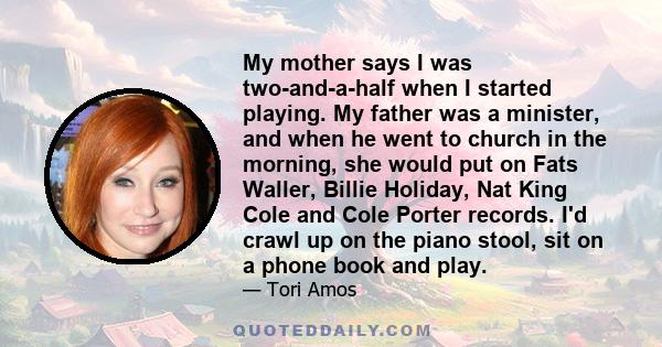 My mother says I was two-and-a-half when I started playing. My father was a minister, and when he went to church in the morning, she would put on Fats Waller, Billie Holiday, Nat King Cole and Cole Porter records. I'd