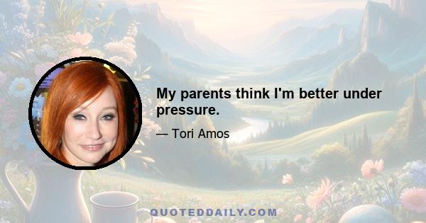 My parents think I'm better under pressure.