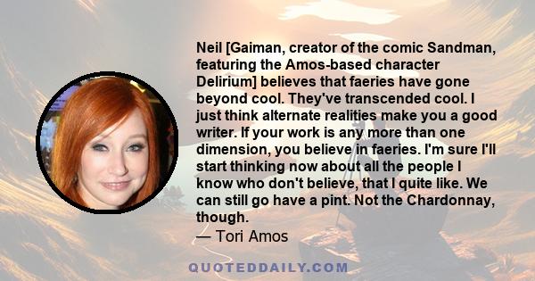 Neil [Gaiman, creator of the comic Sandman, featuring the Amos-based character Delirium] believes that faeries have gone beyond cool. They've transcended cool. I just think alternate realities make you a good writer. If 