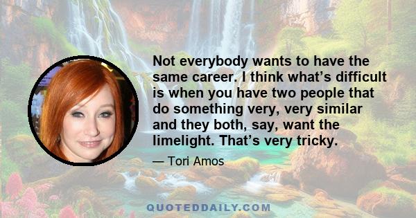 Not everybody wants to have the same career. I think what’s difficult is when you have two people that do something very, very similar and they both, say, want the limelight. That’s very tricky.