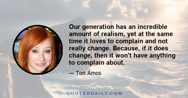 Our generation has an incredible amount of realism, yet at the same time it loves to complain and not really change. Because, if it does change, then it won't have anything to complain about.