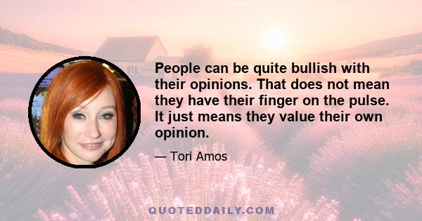 People can be quite bullish with their opinions. That does not mean they have their finger on the pulse. It just means they value their own opinion.