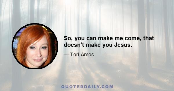 So, you can make me come, that doesn't make you Jesus.