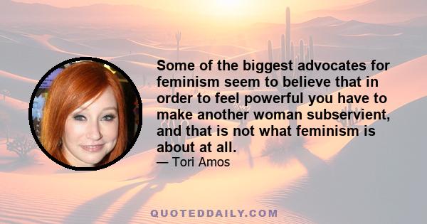 Some of the biggest advocates for feminism seem to believe that in order to feel powerful you have to make another woman subservient, and that is not what feminism is about at all.