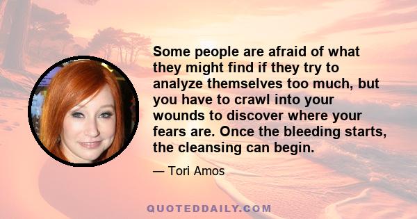 Some people are afraid of what they might find if they try to analyze themselves too much, but you have to crawl into your wounds to discover where your fears are. Once the bleeding starts, the cleansing can begin.