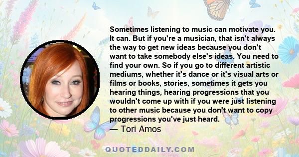 Sometimes listening to music can motivate you. It can. But if you're a musician, that isn't always the way to get new ideas because you don't want to take somebody else's ideas. You need to find your own. So if you go