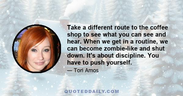 Take a different route to the coffee shop to see what you can see and hear. When we get in a routine, we can become zombie-like and shut down. It's about discipline. You have to push yourself.