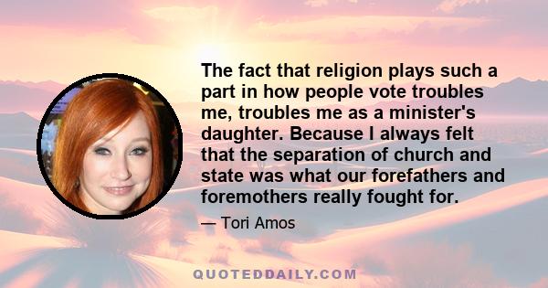 The fact that religion plays such a part in how people vote troubles me, troubles me as a minister's daughter. Because I always felt that the separation of church and state was what our forefathers and foremothers