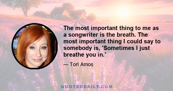 The most important thing to me as a songwriter is the breath. The most important thing I could say to somebody is, 'Sometimes I just breathe you in.'