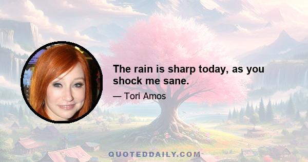 The rain is sharp today, as you shock me sane.