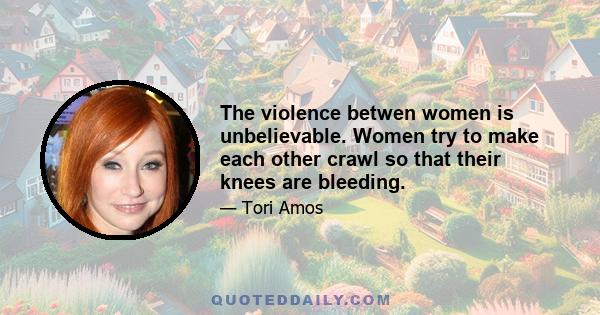 The violence betwen women is unbelievable. Women try to make each other crawl so that their knees are bleeding.