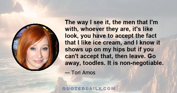 The way I see it, the men that I'm with, whoever they are, it's like look, you have to accept the fact that I like ice cream, and I know it shows up on my hips but if you can't accept that, then leave. Go away, toodles. 