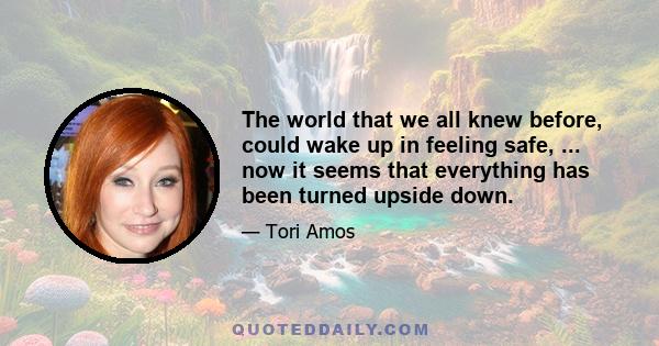 The world that we all knew before, could wake up in feeling safe, ... now it seems that everything has been turned upside down.