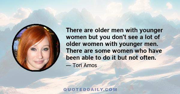 There are older men with younger women but you don't see a lot of older women with younger men. There are some women who have been able to do it but not often.