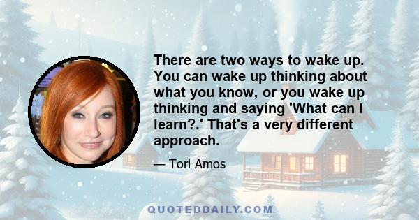 There are two ways to wake up. You can wake up thinking about what you know, or you wake up thinking and saying 'What can I learn?.' That's a very different approach.