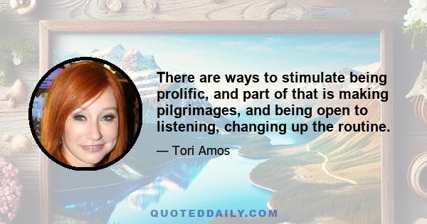 There are ways to stimulate being prolific, and part of that is making pilgrimages, and being open to listening, changing up the routine.