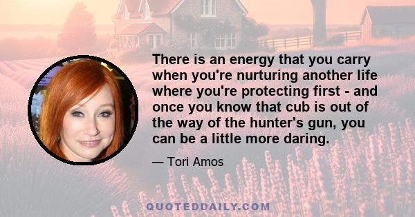 There is an energy that you carry when you're nurturing another life where you're protecting first - and once you know that cub is out of the way of the hunter's gun, you can be a little more daring.