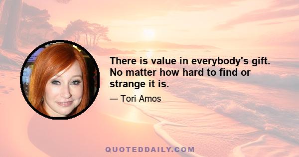 There is value in everybody's gift. No matter how hard to find or strange it is.