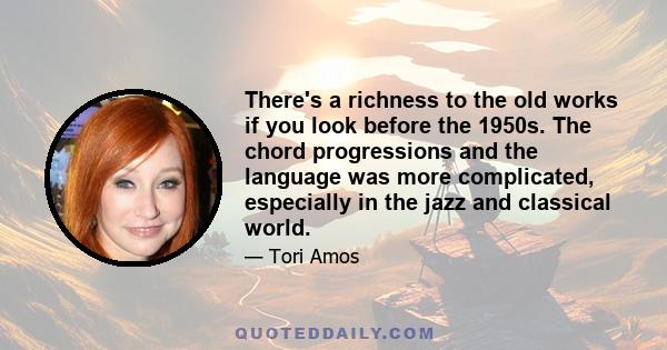 There's a richness to the old works if you look before the 1950s. The chord progressions and the language was more complicated, especially in the jazz and classical world.