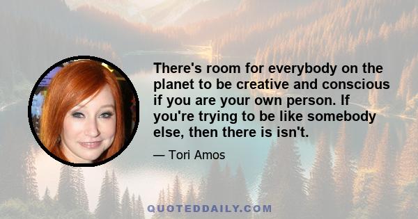 There's room for everybody on the planet to be creative and conscious if you are your own person. If you're trying to be like somebody else, then there is isn't.