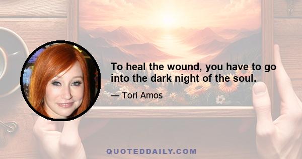 To heal the wound, you have to go into the dark night of the soul.