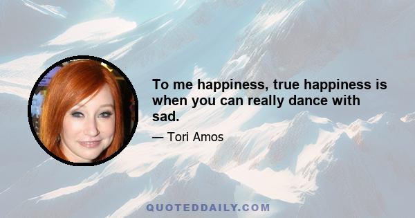 To me happiness, true happiness is when you can really dance with sad.