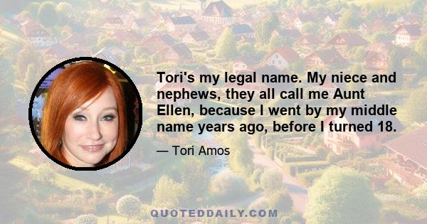 Tori's my legal name. My niece and nephews, they all call me Aunt Ellen, because I went by my middle name years ago, before I turned 18.