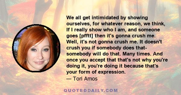 We all get intimidated by showing ourselves, for whatever reason, we think, If I really show who I am, and someone goes [pfftt] then it's gonna crush me. Well, it's not gonna crush me. It doesn't crush you if somebody