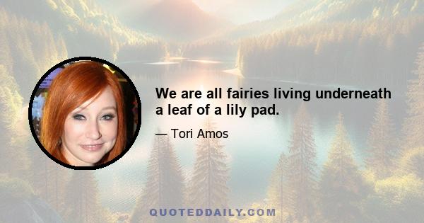 We are all fairies living underneath a leaf of a lily pad.