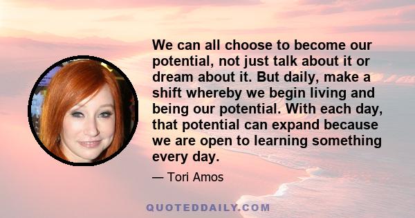 We can all choose to become our potential, not just talk about it or dream about it. But daily, make a shift whereby we begin living and being our potential. With each day, that potential can expand because we are open