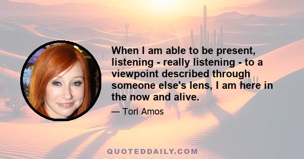 When I am able to be present, listening - really listening - to a viewpoint described through someone else's lens, I am here in the now and alive.