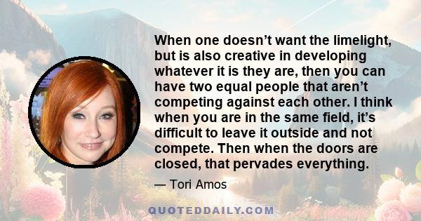 When one doesn’t want the limelight, but is also creative in developing whatever it is they are, then you can have two equal people that aren’t competing against each other. I think when you are in the same field, it’s