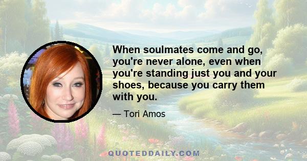 When soulmates come and go, you're never alone, even when you're standing just you and your shoes, because you carry them with you.