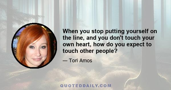 When you stop putting yourself on the line, and you don't touch your own heart, how do you expect to touch other people?