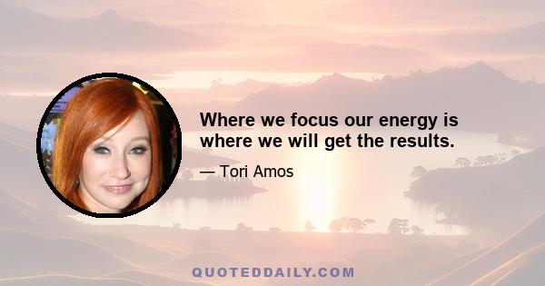 Where we focus our energy is where we will get the results.