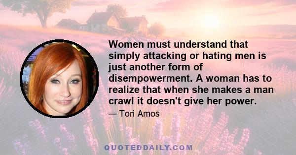 Women must understand that simply attacking or hating men is just another form of disempowerment. A woman has to realize that when she makes a man crawl it doesn't give her power.