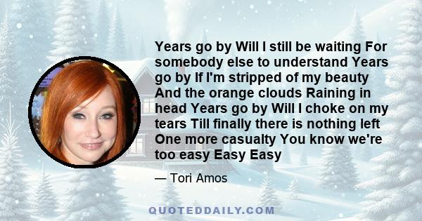 Years go by Will I still be waiting For somebody else to understand Years go by If I'm stripped of my beauty And the orange clouds Raining in head Years go by Will I choke on my tears Till finally there is nothing left