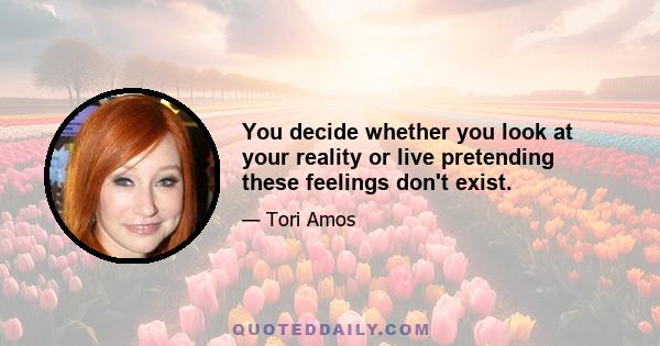 You decide whether you look at your reality or live pretending these feelings don't exist.