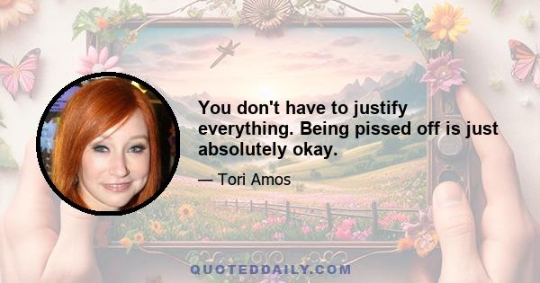 You don't have to justify everything. Being pissed off is just absolutely okay.