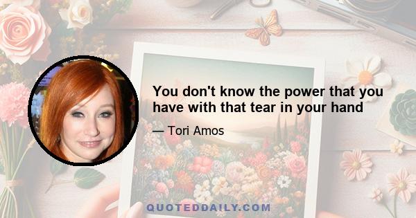 You don't know the power that you have with that tear in your hand