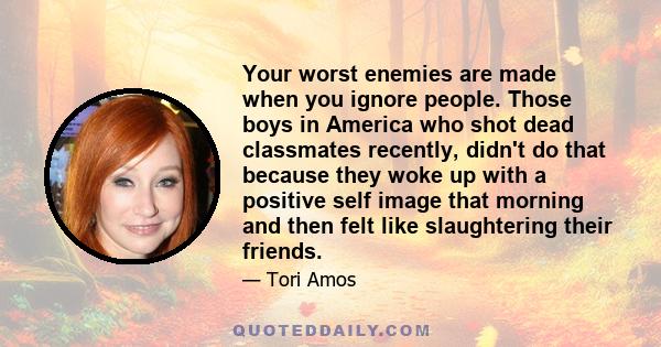 Your worst enemies are made when you ignore people. Those boys in America who shot dead classmates recently, didn't do that because they woke up with a positive self image that morning and then felt like slaughtering